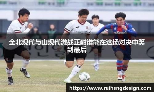 全北现代与山现代激战正酣谁能在这场对决中笑到最后