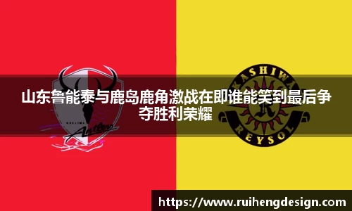 山东鲁能泰与鹿岛鹿角激战在即谁能笑到最后争夺胜利荣耀